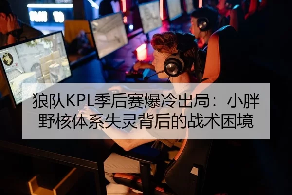 狼队KPL季后赛爆冷出局：小胖野核体系失灵背后的战术困境